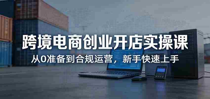 跨境电商创业开店实操课：从0准备到合规运营，新手快速上手-中薪网