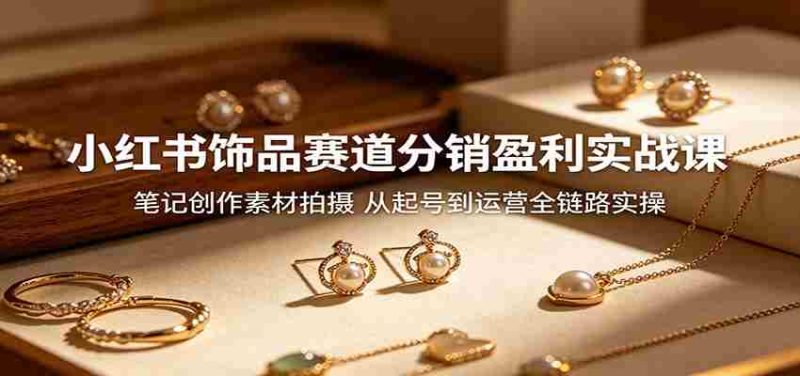 小红书饰品赛道分销盈利实战课:笔记创作素材拍摄,从起号到运营全链路实操-中薪网