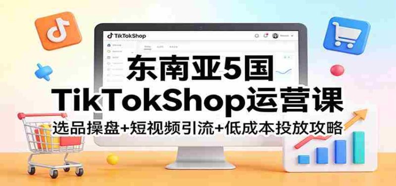 东南亚5国TikTokShop运营课:选品操盘+短视频引流+低成本投放攻略-中薪网