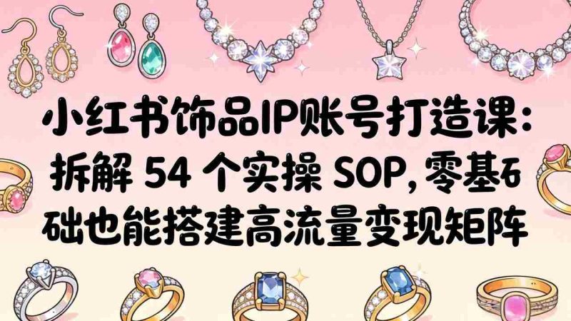 (18101期)小红书饰品IP账号打造课:拆解 54 个实操 SOP,零基础也能搭建高流量变现矩阵-中薪网
