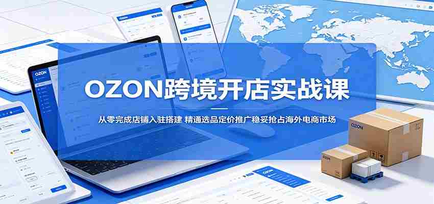 OZON跨境开店实战课：从零完成店铺入驻搭建，精通选品定价推广稳妥抢占海外电商市场-中薪网
