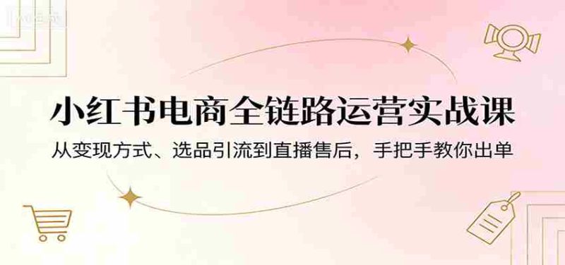 小红书电商全链路运营实战课:从变现方式、选品引流到直播售后,手把手教你出单-中薪网