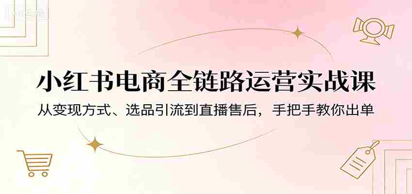 小红书电商全链路运营实战课：从变现方式、选品引流到直播售后，手把手教你出单-中薪网