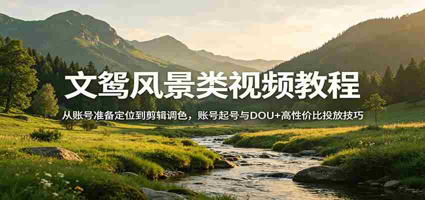 风景视频创作教程：从账号准备定位到剪辑调色，账号起号与DOU+高性价比投放技巧-中薪网
