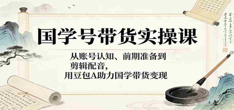 国学号带货实操课:从账号认知、前期准备到剪辑配音,用豆包AI助力国学带货变现-中薪网