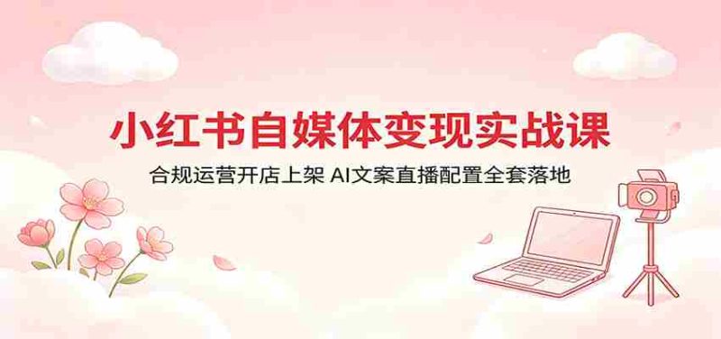 小红书自媒体变现实战课:合规运营开店上架,AI文案直播配置全套落地-中薪网