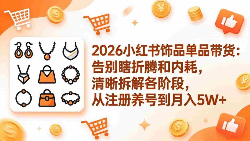 (17861期)2026小红书饰品单品带货:告别瞎折腾和内耗,清晰拆解各阶段,从注册养号到月入5W+-中薪网