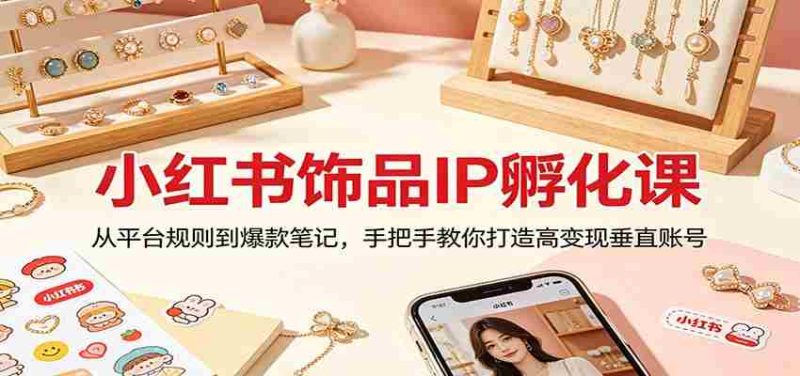 小红书饰品IP孵化课:从平台规则到爆款笔记,手把手教你打造高变现垂直账号-中薪网