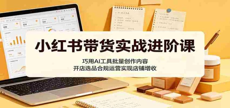 小红书带货实战进阶课:巧用AI工具批量创作内容,开店选品合规运营实现店铺增收-中薪网